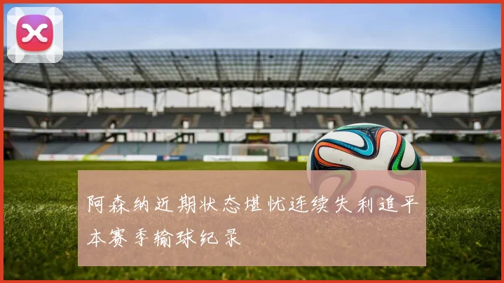 阿森纳近期状态堪忧连续失利追平本赛季输球纪录