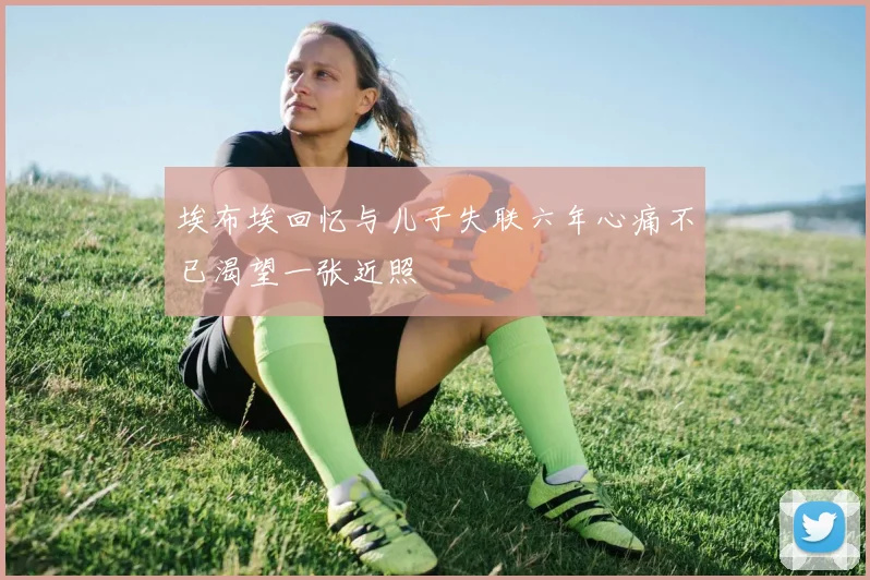 埃布埃回忆与儿子失联六年心痛不已渴望一张近照