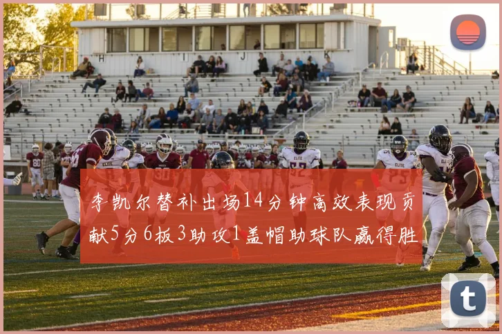 李凯尔替补出场14分钟高效表现贡献5分6板3助攻1盖帽助球队赢得胜利
