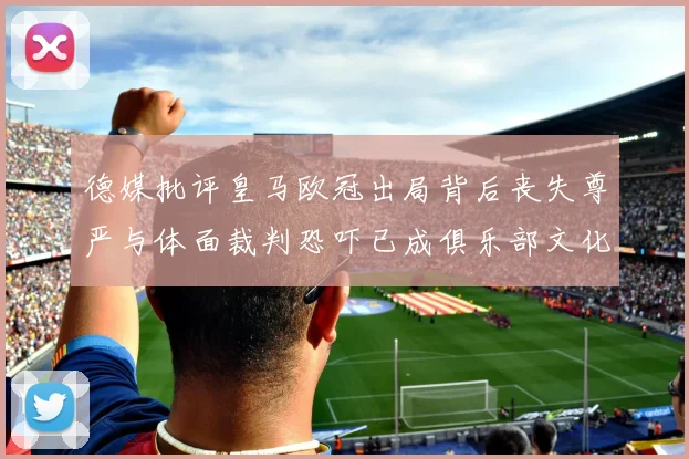 德媒批评皇马欧冠出局背后丧失尊严与体面裁判恐吓已成俱乐部文化