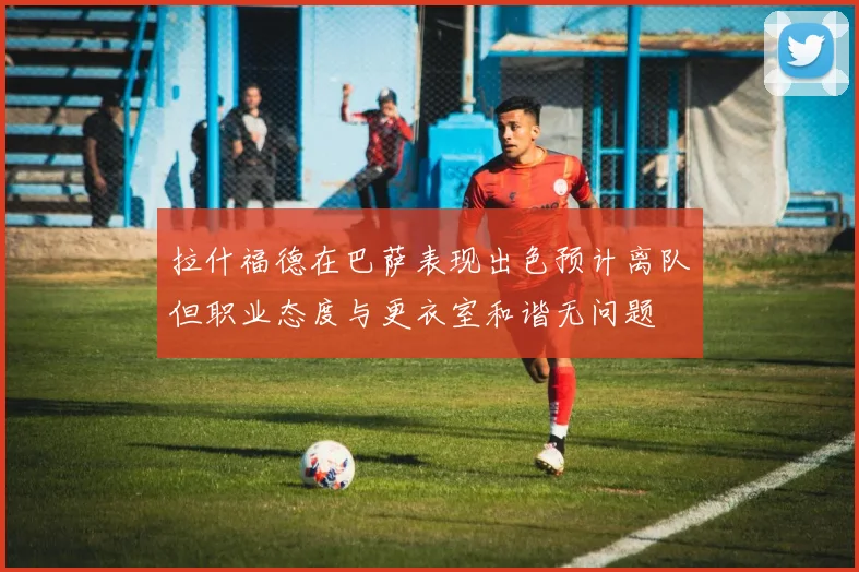 拉什福德在巴萨表现出色预计离队但职业态度与更衣室和谐无问题