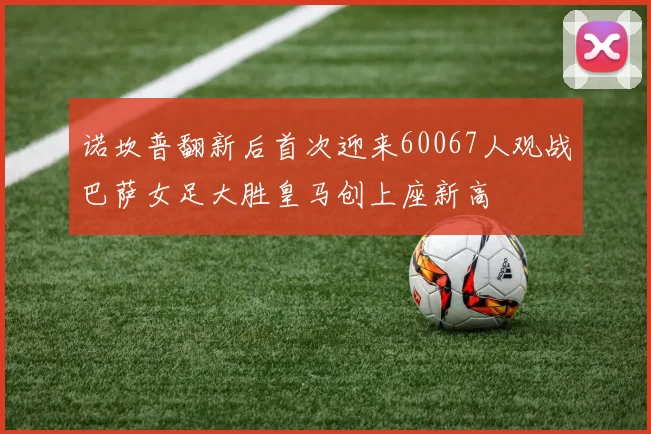 诺坎普翻新后首次迎来60067人观战巴萨女足大胜皇马创上座新高