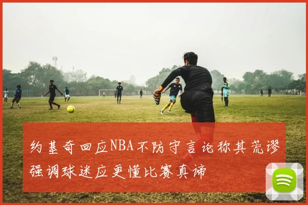 约基奇回应NBA不防守言论称其荒谬强调球迷应更懂比赛真谛