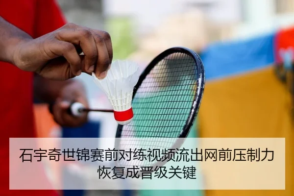 石宇奇世锦赛前对练视频流出网前压制力恢复成晋级关键